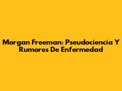 Morgan Freeman: Pseudociencia Y Rumores De Enfermedad