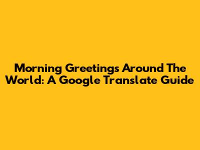 Morning Greetings Around The World: A Google Translate Guide