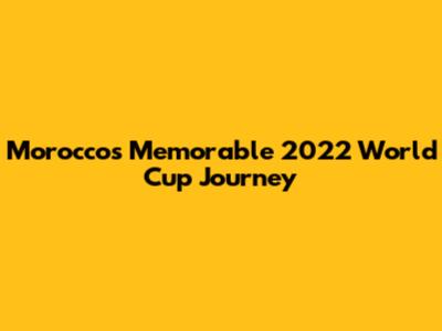 Morocco's Memorable 2022 World Cup Journey