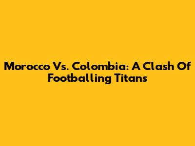 Morocco Vs. Colombia: A Clash Of Footballing Titans