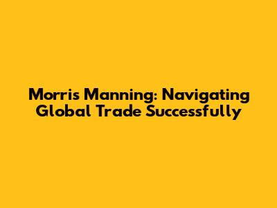Morris Manning: Navigating Global Trade Successfully
