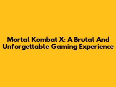 Mortal Kombat X: A Brutal And Unforgettable Gaming Experience