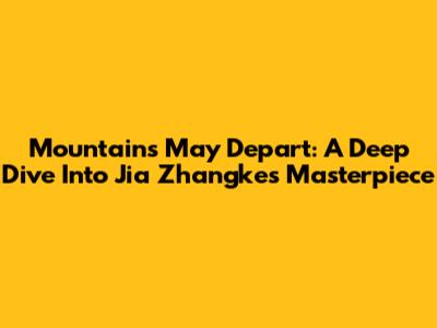 Mountains May Depart: A Deep Dive Into Jia Zhangke's Masterpiece