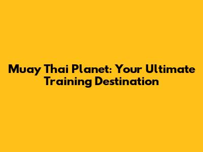 Muay Thai Planet: Your Ultimate Training Destination