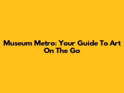 Museum Metro: Your Guide To Art On The Go