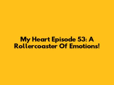 My Heart Episode 53: A Rollercoaster Of Emotions!