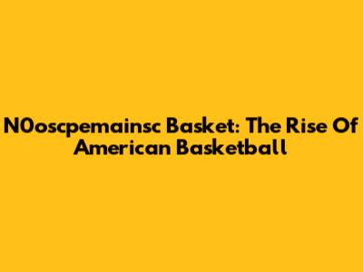 N0oscpemainsc Basket: The Rise Of American Basketball