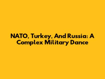 NATO, Turkey, And Russia: A Complex Military Dance