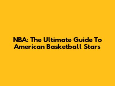 NBA: The Ultimate Guide To American Basketball Stars