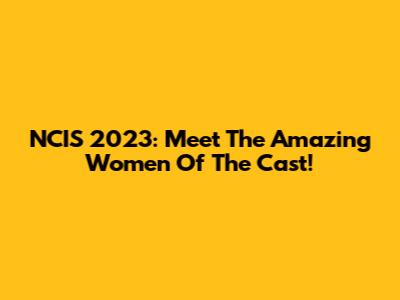 NCIS 2023: Meet The Amazing Women Of The Cast!