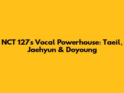 NCT 127's Vocal Powerhouse: Taeil, Jaehyun & Doyoung