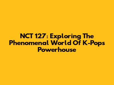NCT 127: Exploring The Phenomenal World Of K-Pop's Powerhouse
