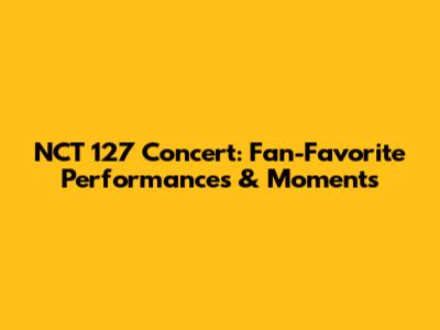 NCT 127 Concert: Fan-Favorite Performances & Moments