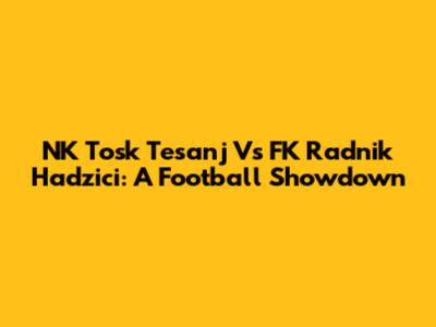 NK Tosk Tesanj Vs FK Radnik Hadzici: A Football Showdown
