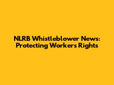 NLRB Whistleblower News: Protecting Workers' Rights