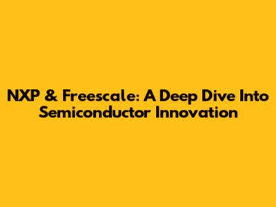 NXP & Freescale: A Deep Dive Into Semiconductor Innovation