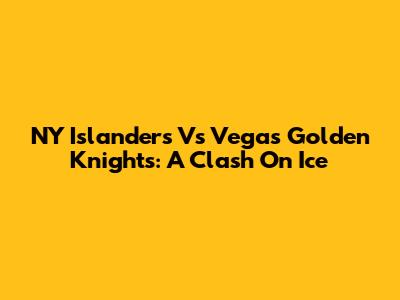 NY Islanders Vs Vegas Golden Knights: A Clash On Ice