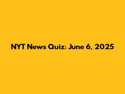 NYT News Quiz: June 6, 2025
