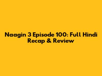 Naagin 3 Episode 100: Full Hindi Recap & Review