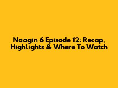 Naagin 6 Episode 12: Recap, Highlights & Where To Watch
