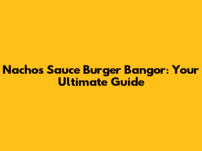 Nachos Sauce Burger Bangor: Your Ultimate Guide