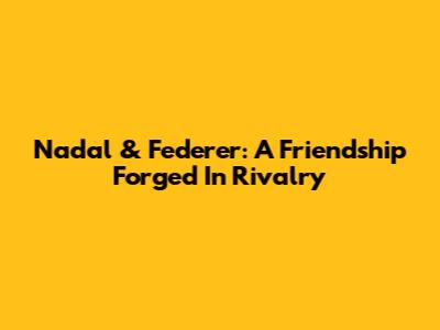 Nadal & Federer: A Friendship Forged In Rivalry