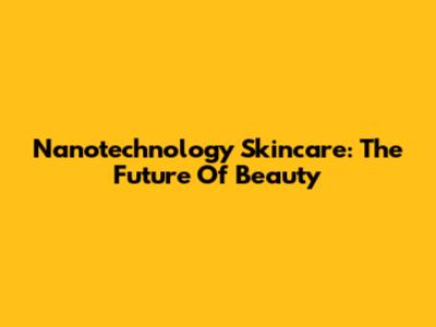 Nanotechnology Skincare: The Future Of Beauty