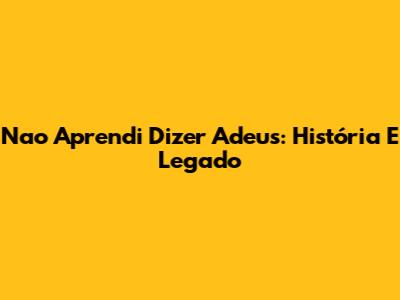Nao Aprendi Dizer Adeus: História E Legado