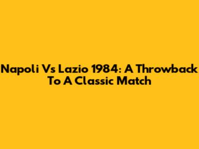 Napoli Vs Lazio 1984: A Throwback To A Classic Match