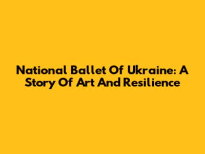 National Ballet Of Ukraine: A Story Of Art And Resilience