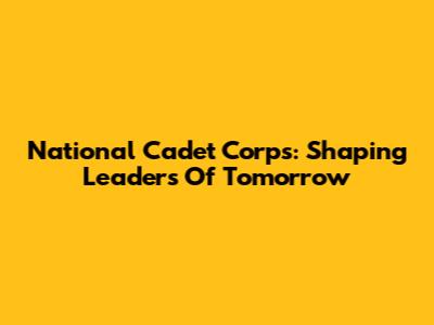 National Cadet Corps: Shaping Leaders Of Tomorrow