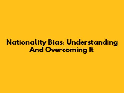 Nationality Bias: Understanding And Overcoming It