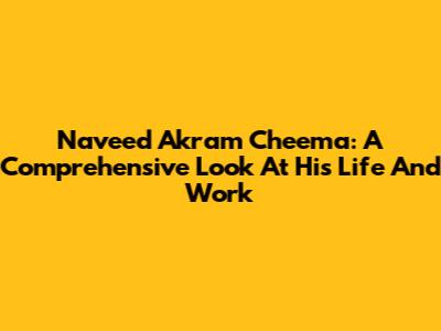 Naveed Akram Cheema: A Comprehensive Look At His Life And Work
