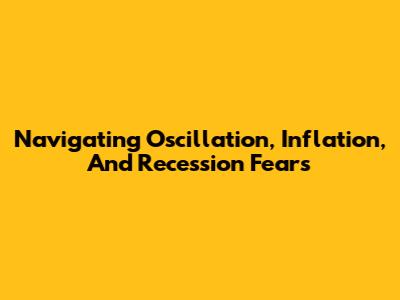 Navigating Oscillation, Inflation, And Recession Fears