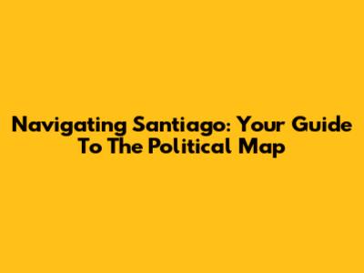 Navigating Santiago: Your Guide To The Political Map