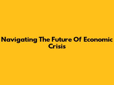 Navigating The Future Of Economic Crisis
