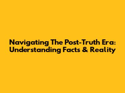 Navigating The Post-Truth Era: Understanding Facts & Reality