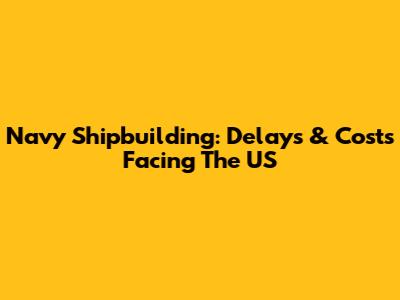 Navy Shipbuilding: Delays & Costs Facing The US