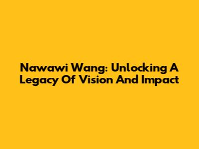 Nawawi Wang: Unlocking A Legacy Of Vision And Impact