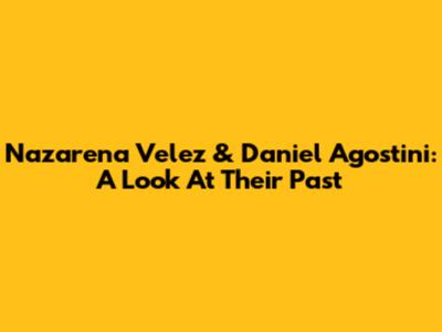 Nazarena Velez & Daniel Agostini: A Look At Their Past