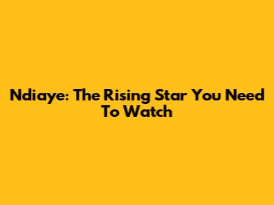 Ndiaye: The Rising Star You Need To Watch