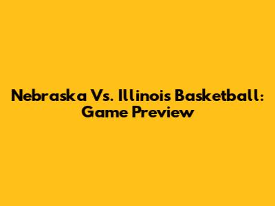 Nebraska Vs. Illinois Basketball: Game Preview