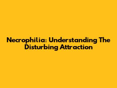 Necrophilia: Understanding The Disturbing Attraction