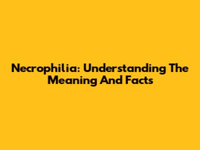 Necrophilia: Understanding The Meaning And Facts