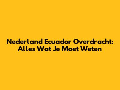 Nederland Ecuador Overdracht: Alles Wat Je Moet Weten