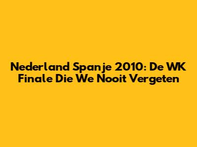 Nederland Spanje 2010: De WK Finale Die We Nooit Vergeten