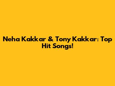 Neha Kakkar & Tony Kakkar: Top Hit Songs!