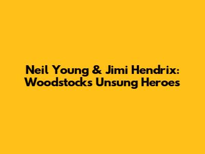 Neil Young & Jimi Hendrix: Woodstock's Unsung Heroes