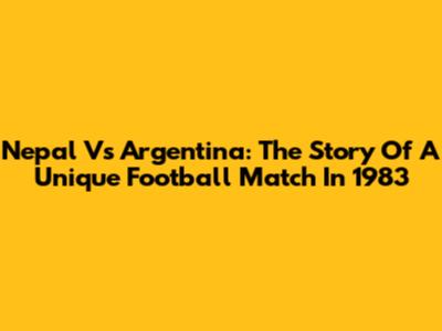 Nepal Vs Argentina: The Story Of A Unique Football Match In 1983