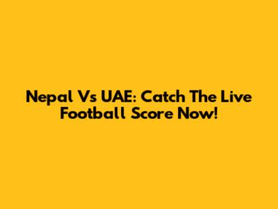 Nepal Vs UAE: Catch The Live Football Score Now!